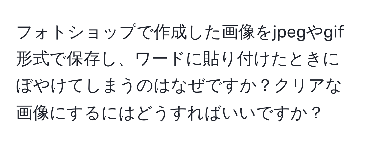 フォトショップで作成した画像をjpegやgif形式で保存し、ワードに貼り付けたときにぼやけてしまうのはなぜですか？クリアな画像にするにはどうすればいいですか？