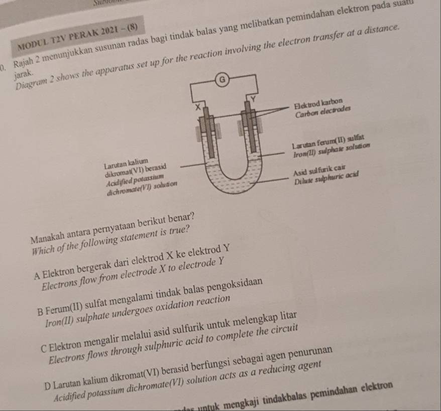 Subón
Rajah 2 menunjukkan susunan radas bagi tindak balas yang melibatkan pemindahan elektron pada suat
MODUL T2V PERAK 2021 - (8)
Diagram 2 shows set up for the reaction involving the electron transfer at a distance
jarak.
Manakah antara pernyataan berikut benar?
Which of the following statement is true?
A Elektron bergerak dari elektrod X ke elektrod Y
Electrons flow from electrode X to electrode Y
B Ferum(II) sulfat mengalami tindak balas pengoksidaan
Iron(II) sulphate undergoes oxidation reaction
C Elektron mengalir melalui asid sulfurik untuk melengkap litar
Electrons flows through sulphuric acid to complete the circuit
D Larutan kalium dikromat(VI) berasid berfungsi sebagai agen penurunan
Acidified potassium dichromate(VI) solution acts as a reducing agent
nt mengkaji tindakbalas pemindahan elektron