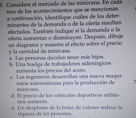 Considere el mercado de las minivans. En cada
uno de los acontecimientos que se mencionan
a continuación, identifique cuáles de los deter-
minantes de la demanda o de la oferta resultan
afectados. También indique si la demanda o la
oferta aumentan o disminuyen. Después, dibuje
un diagrama y muestre el efecto sobre el precio
y la cantidad de minivans.
a. Las personas deciden tener más hijos.
b. Una huelga de trabajadores siderúrgicos
aumenta los precios del acero.
c. Los ingenieros desarrollan una nueva maqui-
naria automatizada para la producción de 7
minivans.
d. El precio de los vehículos deportivos utilita-
rios aumenta.
e. Un desplome de la bolsa de valores reduce la
riqueza de las personas.