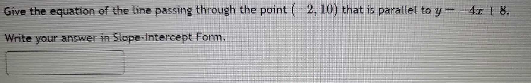 Give the equation of the line passing through the point (-2,10) that is parallel to y=-4x+8. 
Write your answer in Slope-Intercept Form.