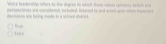 Voice leadership refers to the degree to which those values opinions, beliefs and
perspectives are considered, included, listened to and acted upon when important
decisions are being made in a school district.
True
False