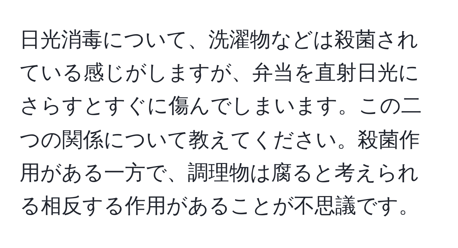 日光消毒について、洗濯物などは殺菌されている感じがしますが、弁当を直射日光にさらすとすぐに傷んでしまいます。この二つの関係について教えてください。殺菌作用がある一方で、調理物は腐ると考えられる相反する作用があることが不思議です。