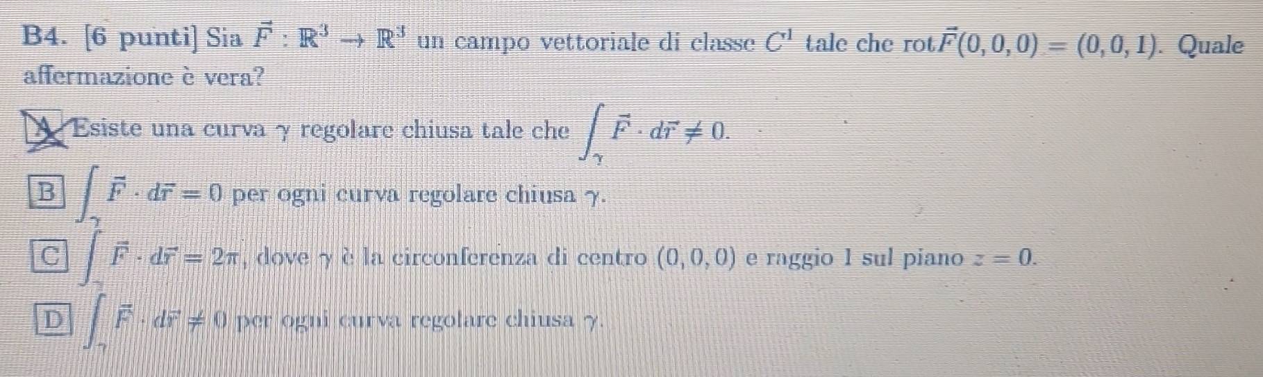 B4. [6 punti] Sia vector F:R^3to R^3 un campo vettoriale di classc C^1 tale che rot vector F(0,0,0)=(0,0,1). Quale
affermazione è vera?
A Esiste una curva γ regolare chiusa tale che ∈t _gamma · dvector r!= 0.
B ∈t _gamma vector F· dvector r=0 per ogni curva regolare chiusa 7.
C ∈t vector F· dvector r=2π , dove γ è la circonferenza di centro (0,0,0) e raggio 1 sul piano z=0.
D ∈t _2vector F· dvector r!= 0 per ogni curva regolare chiusa γ.