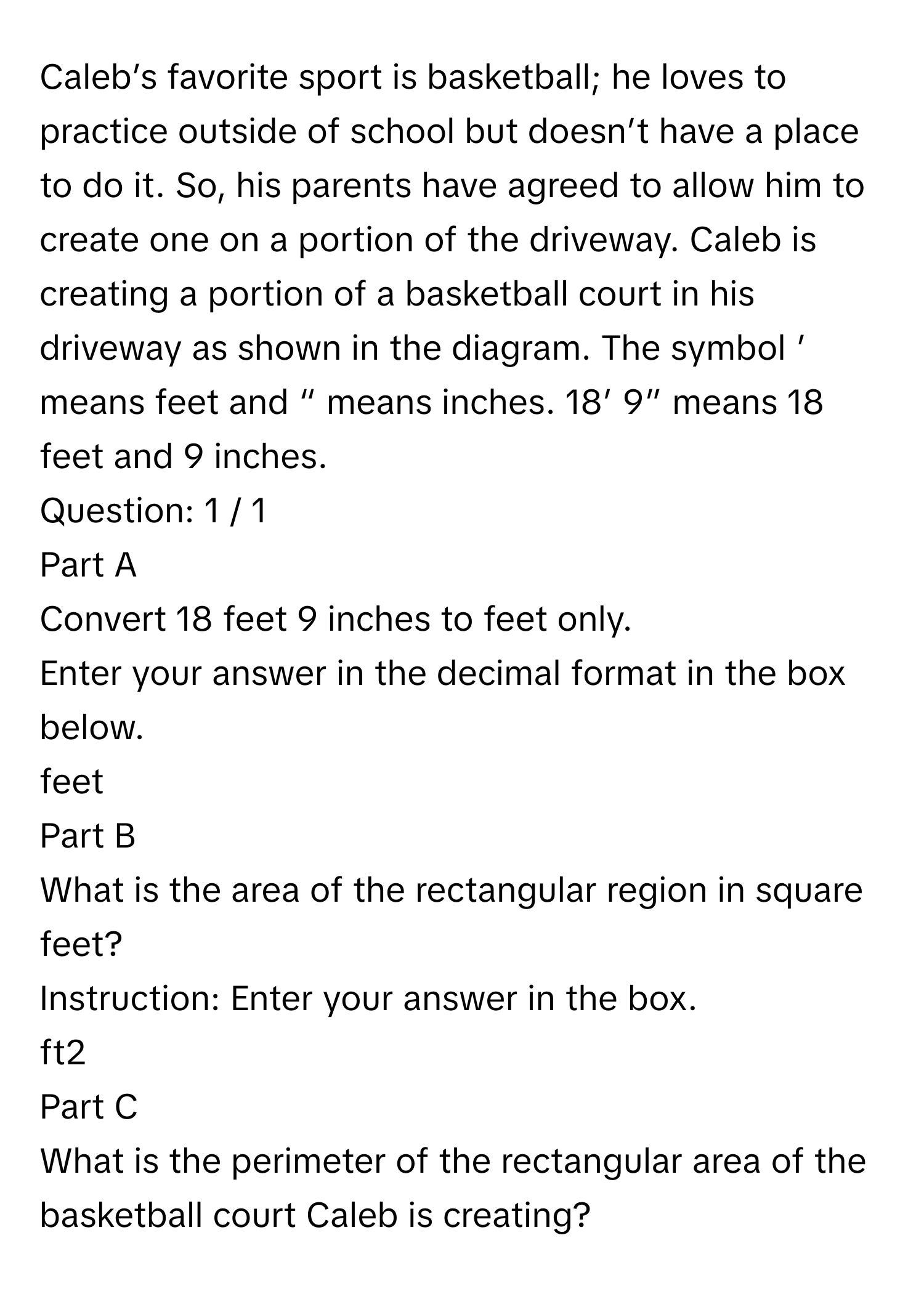 Caleb’s favorite sport is basketball; he loves to practice outside of school but doesn’t have a place to do it. So, his parents have agreed to allow him to create one on a portion of the driveway. Caleb is creating a portion of a basketball court in his driveway as shown in the diagram. The symbol ’ means feet and “ means inches. 18’ 9” means 18 feet and 9 inches.

Question: 1 / 1
Part A
Convert 18 feet 9 inches to feet only.

Enter your answer in the decimal format in the box below.

feet
Part B
What is the area of the rectangular region in square feet?

Instruction: Enter your answer in the box.

ft2
Part C
What is the perimeter of the rectangular area of the basketball court Caleb is creating?