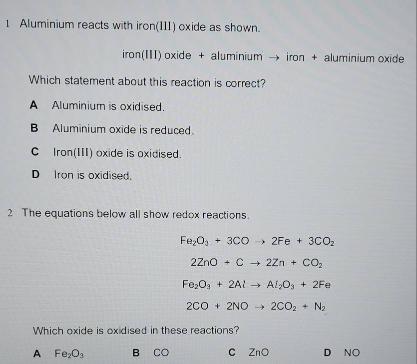 Aluminium reacts with iron(III) oxide as shown.
iron(III) oxide + aluminium → iron + aluminium oxide
Which statement about this reaction is correct?
A Aluminium is oxidised.
B Aluminium oxide is reduced.
C Iron(III) oxide is oxidised.
D Iron is oxidised.
2 The equations below all show redox reactions.
Fe_2O_3+3COto 2Fe+3CO_2
2ZnO+Cto 2Zn+CO_2
Fe_2O_3+2Alto Al_2O_3+2Fe
2CO+2NOto 2CO_2+N_2
Which oxide is oxidised in these reactions?
A Fe_2O_3 B CO C ZnO D NO