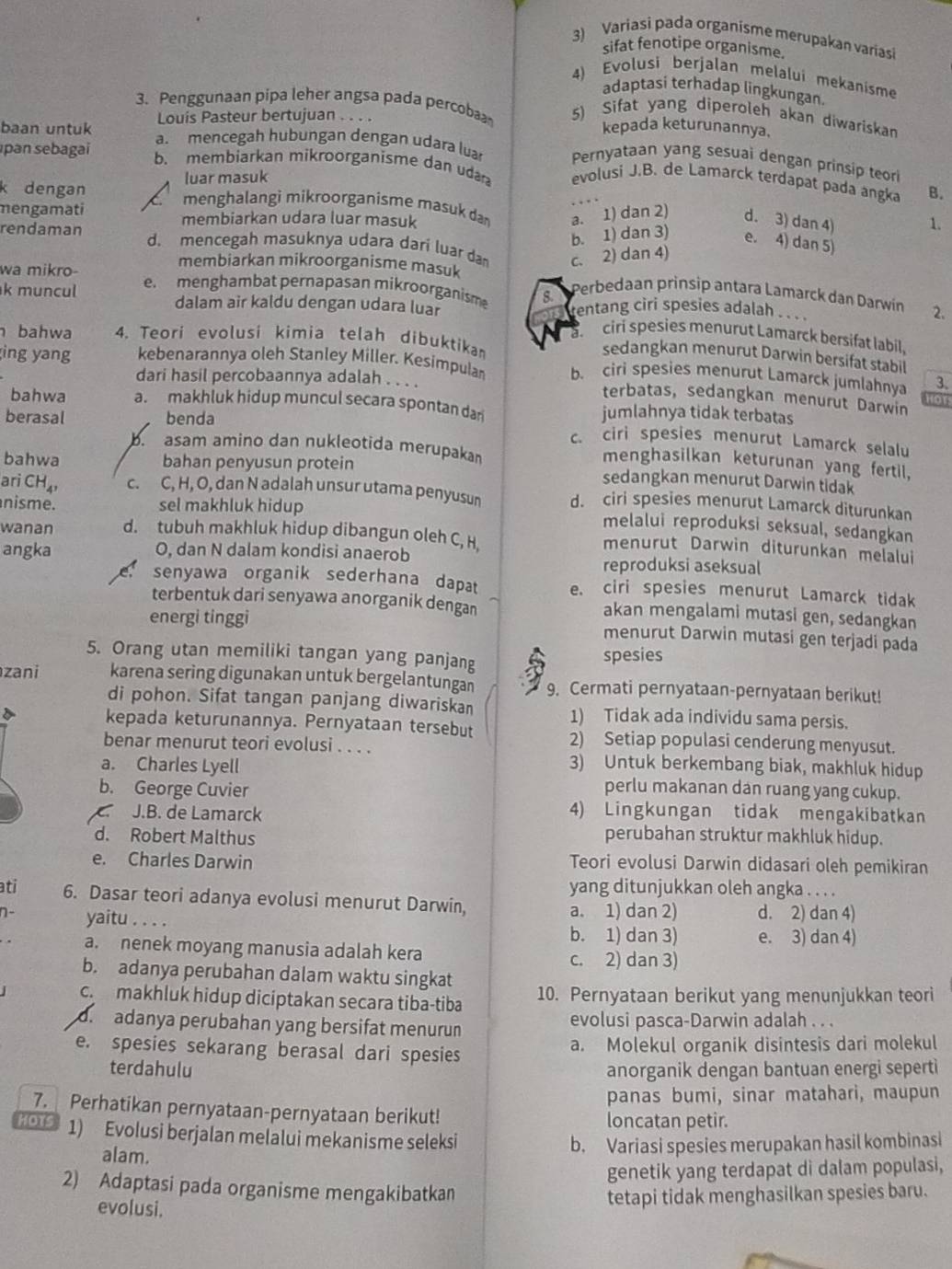 Variasi pada organisme merupakan variasi
sifat fenotipe organisme.
4) Evolusi berjalan melalui mekanisme
adaptasi terhadap lingkungan.
3. Penggunaan pipa leher angsa pada percob 5) Sifat yang diperoleh akan diwariskan
Louis Pasteur bertujuan . . . . kepada keturunannya,
pan sebagai b. membiarkan mikroorganisme dan uda
baan untuk a. mencegah hubungan dengan udara l evolusi J.B. de Lamarck terdapat pada angka
Pernyataan yang sesuai dengan prinsip teor
luar masuk
B.
k dengan menghalangi mikroorganisme masuk da a. 1) dan 2) d. 3) dan 4) 1.
mengamati membiarkan udara luar masuk
b. 1) dan 3) e. 4) dan 5)
rendaman d. mencegah masuknya udara dari luar dam c. 2) dan 4)
wa mikro-
membiarkan mikroorganisme masuk
k muncul e.menghambat pernapasan mikroorganism 8.
Perbedaan prinsip antara Lamarck dan Darwín
dalam air kaldu dengan udara luar rentang ciri spesies adalah . . . . 2.
a ciri spesies menurut Lamarck bersifat labil.
h bahwa 4. Teori evolusi kimia telah dibuktika
sedangkan menurut Darwin bersifat stabil
ing yang kebenarannya oleh Stanley Miller. Kesimpula b. ciri spesies menurut Lamarck jumlahnya 3.
dari hasil percobaannya adalah . . . .
terbatas, sedangkan menurut Darwin
OT
bahwa a. makhluk hidup muncul secara spontan dar jumlahnya tidak terbatas
berasal benda
c. ciri spesies menurut Lamarck selalu
b. sam amino dan nukleotida merupaka
menghasilkan keturunan yang fertil,
bahwa bahan penyusun protein sedangkan menurut Darwin tidak
ari CH c. C, H, O, dan N adalah unsur utama penyusun d. ciri spesies menurut Lamarck diturunkan
nisme. sel makhluk hidup
melalui reproduksi seksual, sedangkan
wanan d. tubuh makhluk hidup dibangun oleh C, H.
menurut Darwin diturunkan melalui
angka O, dan N dalam kondisi anaerob
reproduksi aseksual
senyawa organik sederhana dapat e. ciri spesies menurut Lamarck tidak
terbentuk dari senyawa anorganik dengan akan mengalami mutasi gen, sedangkan
energi tinggi menurut Darwin mutasi gen terjadi pada
5. Orang utan memiliki tangan yang panjang
spesies
zani karena sering digunakan untuk bergelantungan 9. Cermati pernyataan-pernyataan berikut!
di pohon. Sifat tangan panjang diwariskan 1) Tidak ada individu sama persis.
kepada keturunannya. Pernyataan tersebut 2) Setiap populasi cenderung menyusut.
benar menurut teori evolusi . . . .
a. Charles Lyell 3) Untuk berkembang biak, makhluk hidup
b. George Cuvier perlu makanan dan ruang yang cukup.
. J.B. de Lamarck 4) Lingkungan tidak mengakibatkan
d. Robert Malthus perubahan struktur makhluk hidup.
e. Charles Darwin Teori evolusi Darwin didasari oleh pemikiran
yang ditunjukkan oleh angka . . . .
ati 6. Dasar teori adanya evolusi menurut Darwin,
n- yaitu . . . .
a. 1) dan 2) d. 2) dan 4)
b. 1) dan 3) e. 3) dan 4)
a. nenek moyang manusia adalah kera c. 2) dan 3)
b. adanya perubahan dalam waktu singkat
c makhluk hidup diciptakan secara tiba-tiba 10. Pernyataan berikut yang menunjukkan teori
d  adanya perubahan yang bersifat menurun evolusi pasca-Darwin adalah . . .
e. spesies sekarang berasal dari spesies a. Molekul organik disintesis dari molekul
terdahulu anorganik dengan bantuan energi seperti
panas bumi, sinar matahari, maupun
7. Perhatikan pernyataan-pernyataan berikut! loncatan petir.
HOTS 1) Evolusi berjalan melalui mekanisme seleksi
alam.
b. Variasi spesies merupakan hasil kombinasi
genetik yang terdapat di dalam populasi,
2) Adaptasi pada organisme mengakibatkan
evolusi.
tetapi tidak menghasilkan spesies baru.