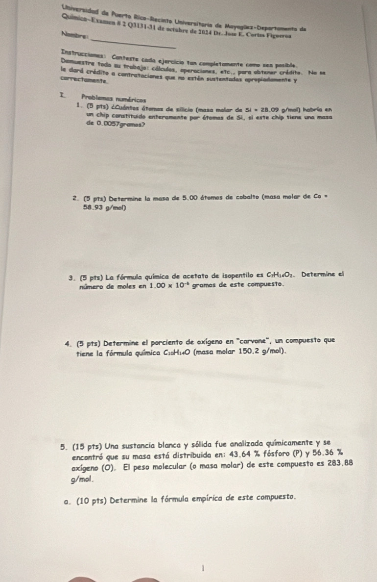 Universidad de Puerto Rico-Recinto Universitario de Mayagüez-Deportamento de 
_ 
Quimicn-Examen # 2 Q3131-31 de octubre de 2024 Dr. Jose E. Cortes Figueroa 
Nambre 
Instrucciones: Conteste cada ejercicio tan completamente como sea posible. 
Demuestre todo su trabajo: cálculos, operaciones, etc., para obtener crédito. Na se 
le dará crédito a contrataciones que no están sustentadas apropiadamente y 
correctamente. 
I Problemas numéricos 
1. (5 pts) ¿Cuántos átomos de sílicio (masa molar de 5i=28. .09 g/mol) habría en 
un chip constituido enteramente par átomas de Si, si este chip tiene una masa 
de 0.0057gramos? 
2. (5 pts) Determine la masa de 5.00 átomos de cobalto (masa molar de Co =
58.93 g/mol) 
3. (5 pts) La fórmula química de acetato de isopentilo es C_7H_14O_2. Determine el 
número de moles en 1.00* 10^(-6) gramos de este compuesto. 
4. (5 pts) Determine el porciento de oxígeno en "carvone", un compuesto que 
tiene la fórmula química C₁₀H₁₄O (masa molar 150.2 g/mol). 
5. (15 pts) Una sustancia blanca y sólida fue analizada químicamente y se 
encontró que su masa está distribuida en: 43,64 % fósforo (P) y 56.36 %
oxígeno (O). El peso molecular (o masa molar) de este compuesto es 283,88
g/mol. 
a. (10 pts) Determine la fórmula empírica de este compuesto.