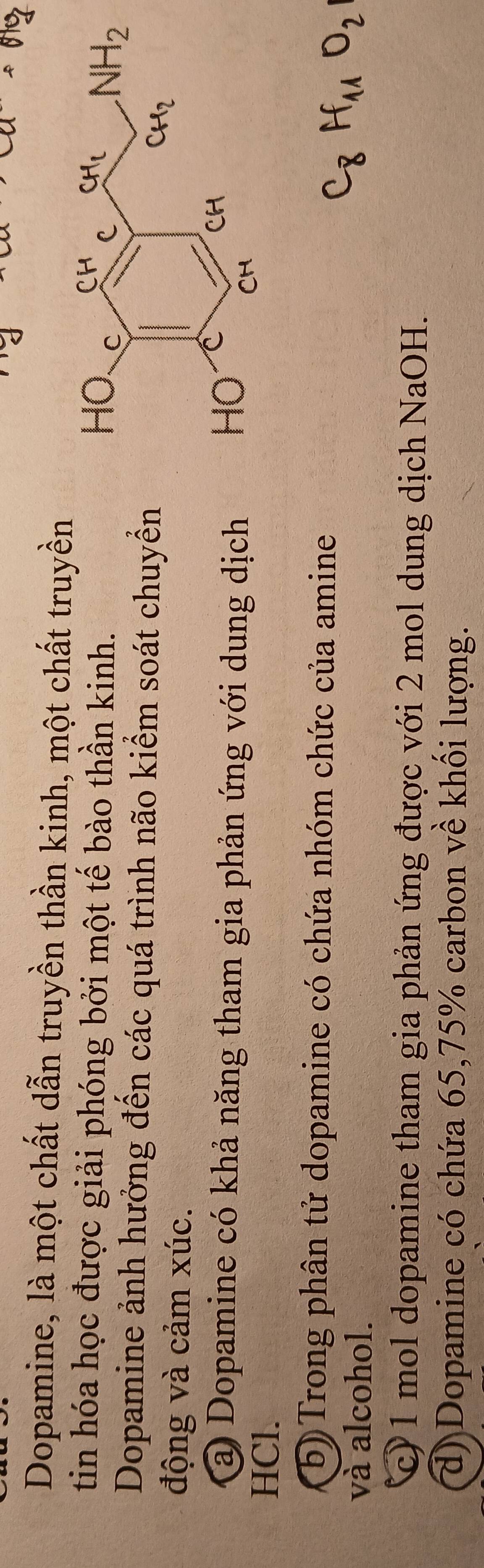 Dopamine, là một chất dẫn truyền thần kinh, một chất truyền
tin hóa học được giải phóng bởi một tế bào thần kinh.
Dopamine ảnh hưởng đến các quá trình não kiểm soát chuyển
động và cảm xúc.
@ Dopamine có khả năng tham gia phản ứng với dung dịch
HCl.
a (b) Trong phân tử dopamine có chứa nhóm chức của amine
và alcohol.
c) 1 mol dopamine tham gia phản ứng được với 2 mol dung dịch NaOH.
d) Dopamine có chứa 65, 75% carbon về khối lượng.