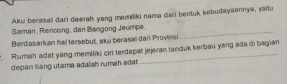 Aku berasal dari daerah yang memiliki nama dari bentuk kebudayaannya, yaitu 
Saman, Rencong, dan Bangong Jeumpa. 
Berdasarkan hal tersebut, aku berasal dari Provinsi 
_ 
. Rumah adat yang memiliki ciri terdapat jejeran tanduk kerbau yang ada di bagian 
depan tiang utama adalah rumah adat