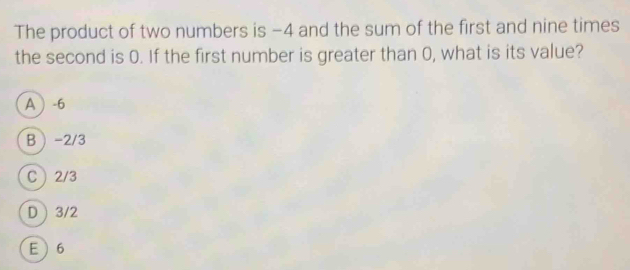 The product of two numbers is −4 and the sum of the first and nine times
the second is 0. If the first number is greater than 0, what is its value?
A -6
B -2/3
C 2/3
D 3/2
E 6