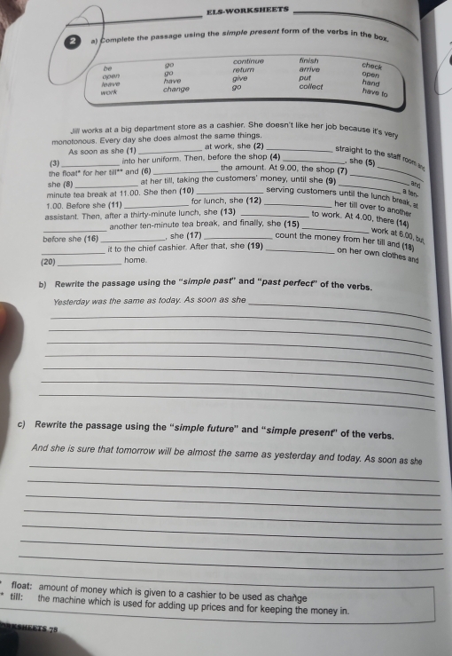 ELS-WORKSHEETS 
2 a) Complete the passage using the simple present form of the verbs in the box. 
Jill works at a big department store as a cashier. She doesn't like her job because it's ven 
monotonous. Every day she does almost the same things, at work, she (2) 
As soon as she (1)_ 
_straight to the staff room a 
(3)_ into her uniform. Then, before the shop (4_ 
, she (5) 
the float* for her till** and (6)_ 
the amount. At 9.00, the shop (7)_ 
she (8)_ at her till, taking the customers' money, until she (9)_ 
_ 
and 
a ten. 
minute tea break at 11.00. She then (10) _serving customers until the lunch break a her till over to another
1.00. Before she (11)_ for lunch, she (12)_ 
_ 
assistant. Then, after a thirty-minute lunch, she (13) _to work. At 4.00, there (14) 
another ten-minute tea break, and finally, she (15) 
_ 
work at 6.00, but 
_before she (16) _, she (17) __count the money from her till and (18) on her own clothes and 
it to the chief cashier. After that, she (19) 
(20)_ home 
b) Rewrite the passage using the “simple past” and “past perfect” of the verbs. 
Yesterday was the same as today. As soon as she_ 
_ 
_ 
_ 
_ 
_ 
_ 
_ 
c) Rewrite the passage using the “simple future” and “simple present” of the verbs. 
_ 
And she is sure that tomorrow will be almost the same as yesterday and today. As soon as she 
_ 
_ 
_ 
_ 
_ 
_ 
_ 
float: amount of money which is given to a cashier to be used as change 
till: the machine which is used for adding up prices and for keeping the money in. 
=SHEKTS 75