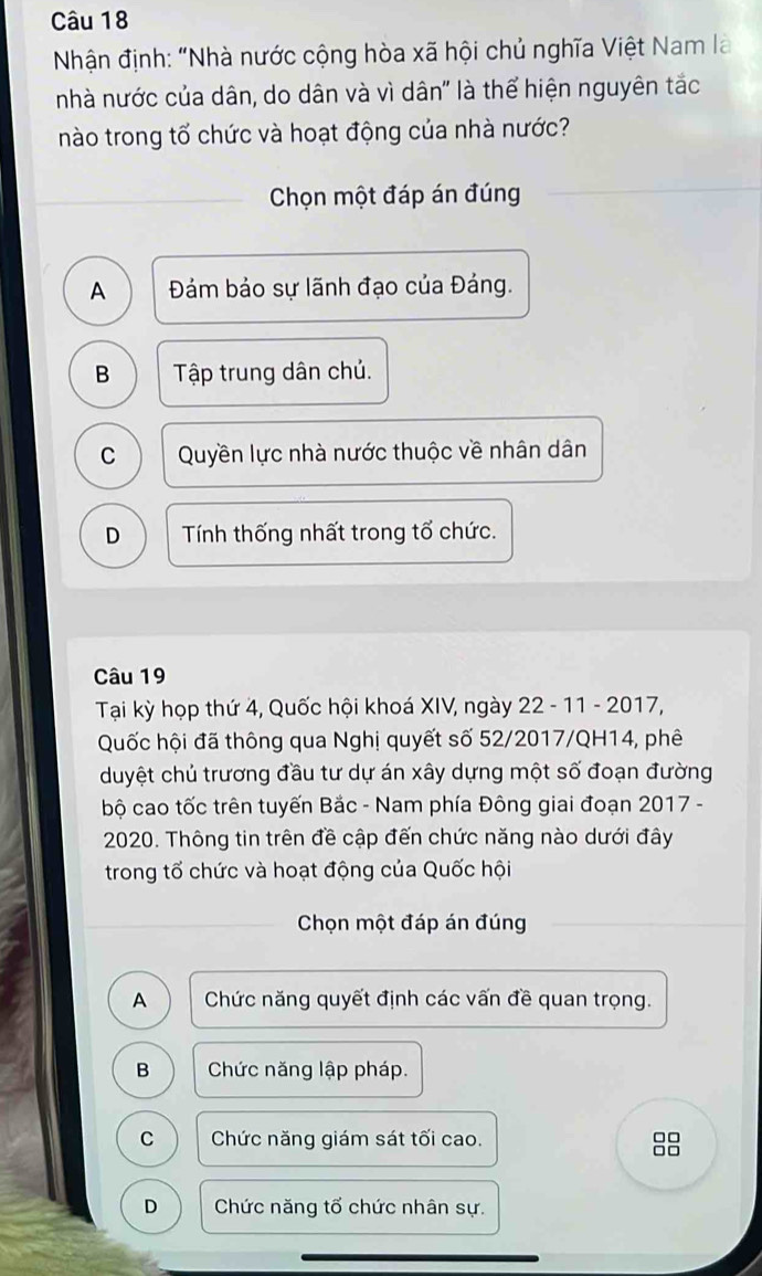 Nhận định: "Nhà nước cộng hòa xã hội chủ nghĩa Việt Nam là
nhà nước của dân, do dân và vì dân' là thể hiện nguyên tắc
nào trong tổ chức và hoạt động của nhà nước?
Chọn một đáp án đúng
A Đám bảo sự lãnh đạo của Đảng.
B Tập trung dân chủ.
C Quyền lực nhà nước thuộc về nhân dân
D Tính thống nhất trong tổ chức.
Câu 19
Tại kỳ họp thứ 4, Quốc hội khoá XIV, ngày 22 - 11 - 2017,
Quốc hội đã thông qua Nghị quyết số 52/2017/QH14, phê
duyệt chủ trương đầu tư dự án xây dựng một số đoạn đường
bộ cao tốc trên tuyến Bắc - Nam phía Đông giai đoạn 2017 -
2020. Thông tin trên đề cập đến chức năng nào dưới đây
trong tổ chức và hoạt động của Quốc hội
Chọn một đáp án đúng
A Chức năng quyết định các vấn đề quan trọng.
B Chức năng lập pháp.
C Chức năng giám sát tối cao.
□□
□□
D Chức năng tổ chức nhân sự.