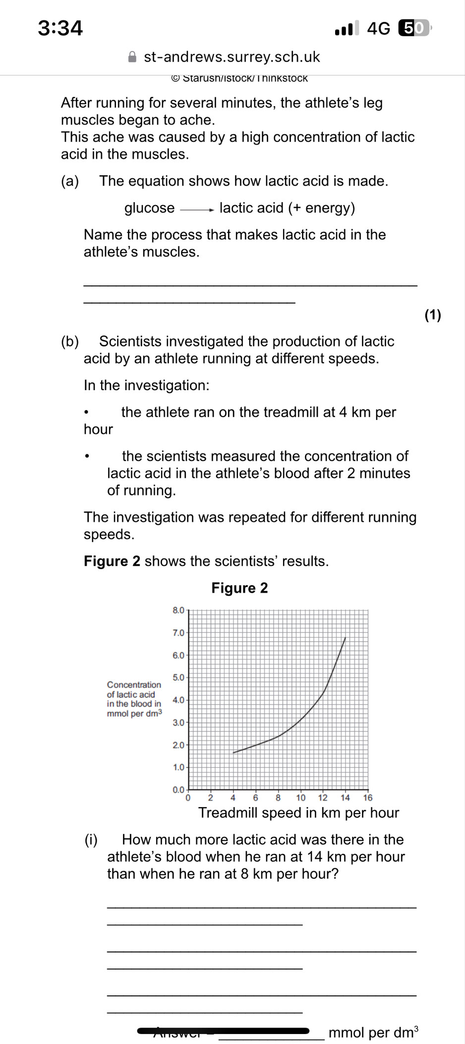 3:34 
4G 50 
st-andrews.surrey.sch.uk 
© Starush/istock/ I hinkstock 
After running for several minutes, the athlete's leg 
muscles began to ache. 
This ache was caused by a high concentration of lactic 
acid in the muscles. 
(a) The equation shows how lactic acid is made. 
glucose_ lactic acid (+ energy) 
Name the process that makes lactic acid in the 
athlete's muscles. 
_ 
_ 
(1) 
(b) Scientists investigated the production of lactic 
acid by an athlete running at different speeds. 
In the investigation: 
the athlete ran on the treadmill at 4 km per
hour
the scientists measured the concentration of 
lactic acid in the athlete's blood after 2 minutes
of running. 
The investigation was repeated for different running 
speeds. 
Figure 2 shows the scientists' results. 
r 
(i) How much more lactic acid was there in the 
athlete's blood when he ran at 14 km per hour
than when he ran at 8 km per hour? 
_ 
_ 
_ 
_ 
_ 
_ 
_mmol per dm^3