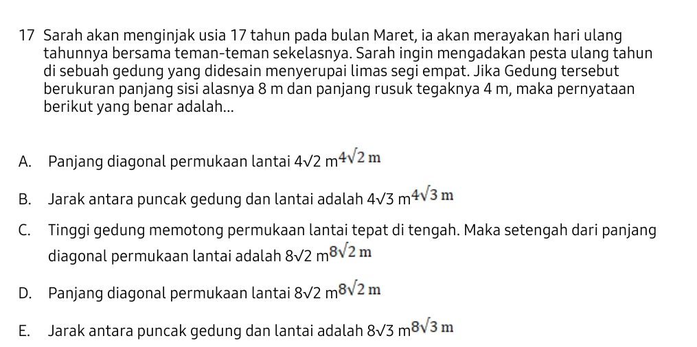 Sarah akan menginjak usia 17 tahun pada bulan Maret, ia akan merayakan hari ulang
tahunnya bersama teman-teman sekelasnya. Sarah ingin mengadakan pesta ulang tahun
di sebuah gedung yang didesain menyerupai limas segi empat. Jika Gedung tersebut
berukuran panjang sisi alasnya 8 m dan panjang rusuk tegaknya 4 m, maka pernyataan
berikut yang benar adalah...
A. Panjang diagonal permukaan lantai 4sqrt(2)m^4sqrt(2)m
B. Jarak antara puncak gedung dan lantai adalah 4sqrt(3)m^4sqrt(3)m
C. Tinggi gedung memotong permukaan lantai tepat di tengah. Maka setengah dari panjang
diagonal permukaan lantai adalah 8sqrt(2)m8sqrt(2)m
D. Panjang diagonal permukaan lantai 8sqrt(2)m8sqrt(2)m
E. Jarak antara puncak gedung dan lantai adalah 8sqrt(3)m^8sqrt(3)m