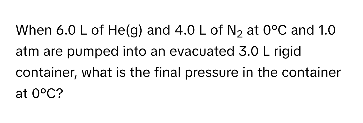 When 6.0 L of He(g) and 4.0 L of N2 at 0°C and 1.0 atm are pumped into an evacuated 3.0 L rigid container, what is the final pressure in the container at 0°C?