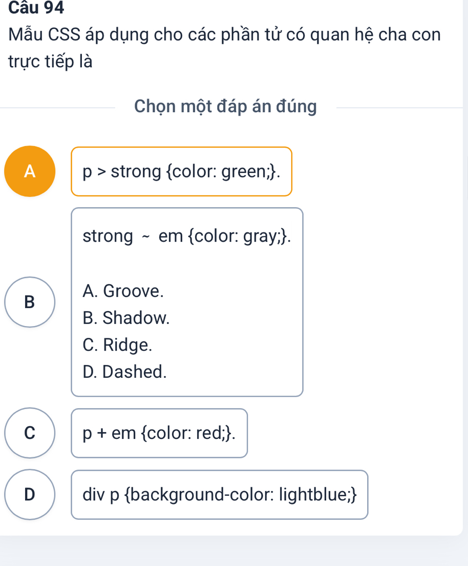 Mẫu CSS áp dụng cho các phần tử có quan hệ cha con
trực tiếp là
Chọn một đáp án đúng
A p > strong color: green;.
strong ~ em color: gray;.
A. Groove.
B
B. Shadow.
C. Ridge.
D. Dashed.
C p + em color: red;.
D div p background-color: lightblue;