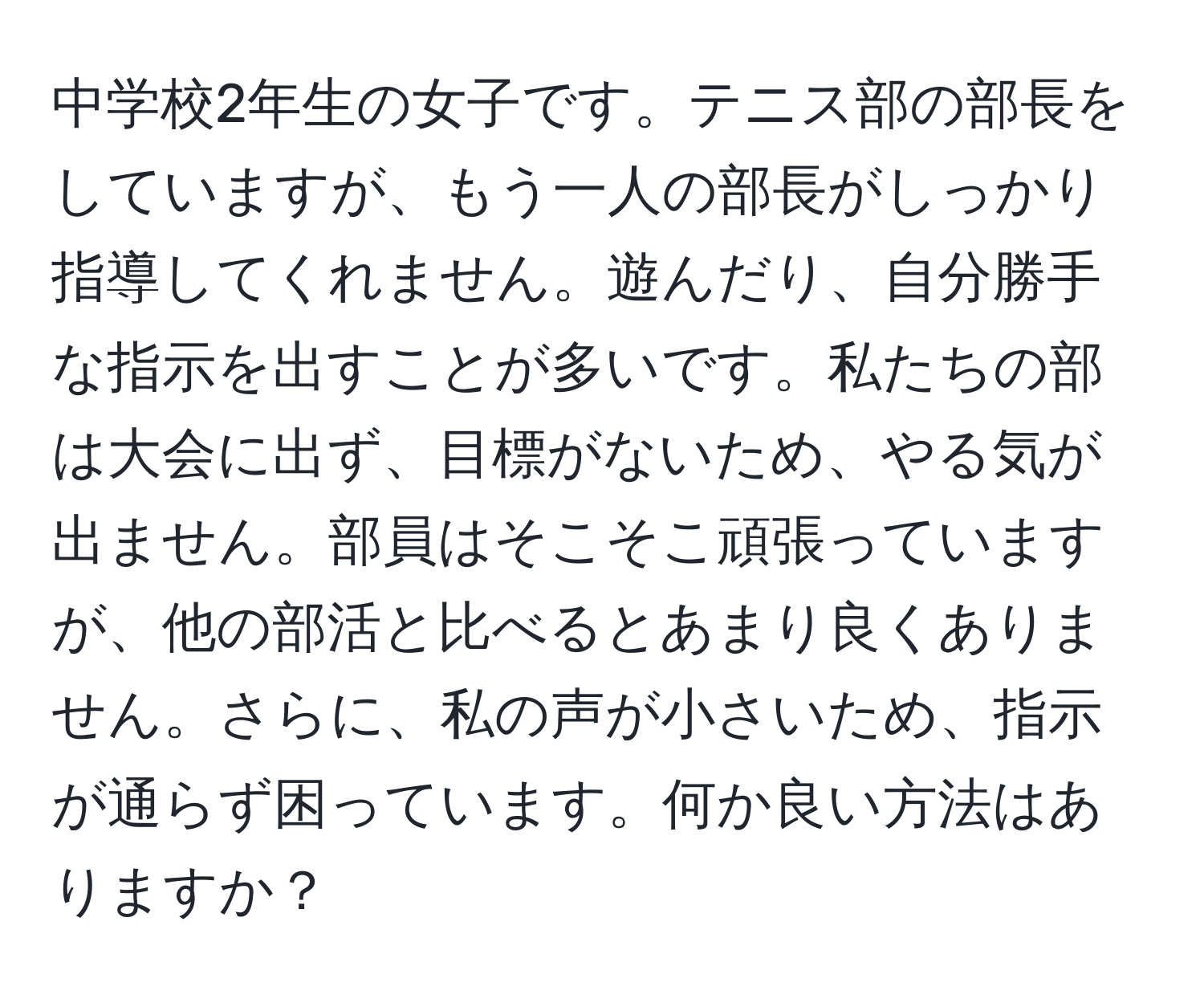 中学校2年生の女子です。テニス部の部長をしていますが、もう一人の部長がしっかり指導してくれません。遊んだり、自分勝手な指示を出すことが多いです。私たちの部は大会に出ず、目標がないため、やる気が出ません。部員はそこそこ頑張っていますが、他の部活と比べるとあまり良くありません。さらに、私の声が小さいため、指示が通らず困っています。何か良い方法はありますか？