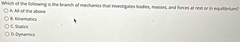 Which of the following is the branch of mechanics that investigates bodies, masses, and forces at rest or in equilibrium?
A. All of the above
B. Kinematics
C. Statics
D. Dynamics