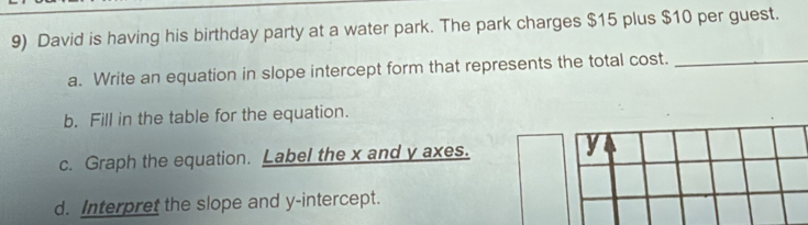 David is having his birthday party at a water park. The park charges $15 plus $10 per guest. 
a. Write an equation in slope intercept form that represents the total cost._ 
b. Fill in the table for the equation. 
c. Graph the equation. Label the x and y axes. y
d. Interpret the slope and y-intercept.