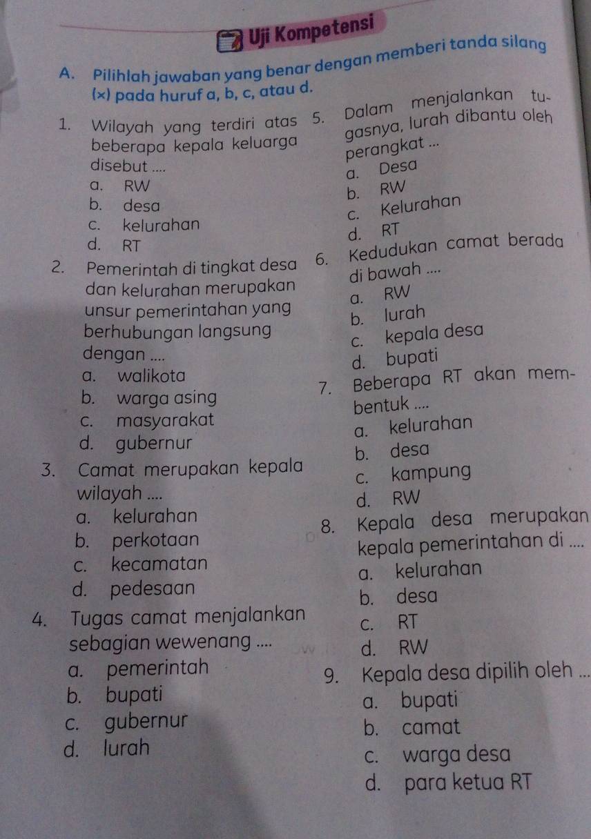 Uji Kompetensi
A. Pilihlah jawaban yang benar dengan memberi tanda silang
(×) pada huruf a, b, c, atau d.
1. Wilayah yang terdiri atas 5. Dalam menjalankan tu-
gasnya, lurah dibantu oleh
beberapa kepala keluarga
perangkat ...
disebut ....
a. Desa
a. RW
b. RW
b. desa
c. Kelurahan
c. kelurahan
d. RT
d. RT
2. Pemerintah di tingkat desa 6. Kedudukan camat berada
di bawah ....
dan kelurahan merupakan
a. RW
unsur pemerintahan yang
b. lurah
berhubungan langsung
c. kepala desa
dengan ....
d. bupati
a. walikota
7. Beberapa RT akan mem-
b. warga asing
c. masyarakat bentuk ....
a. kelurahan
d. gubernur
3. Camat merupakan kepala b. desa
c. kampung
wilayah ....
d. RW
a. kelurahan
b. perkotaan 8. Kepala desa merupakan
c. kecamatan kepala pemerintahan di ....
a. kelurahan
d. pedesaan
b. desa
4. Tugas camat menjalankan c. RT
sebagian wewenang ....
d. RW
a. pemerintah
9. Kepala desa dipilih oleh ..._
b. bupati
a. bupati
c. gubernur b. camat
d. lurah
c. warga desa
d. para ketua RT