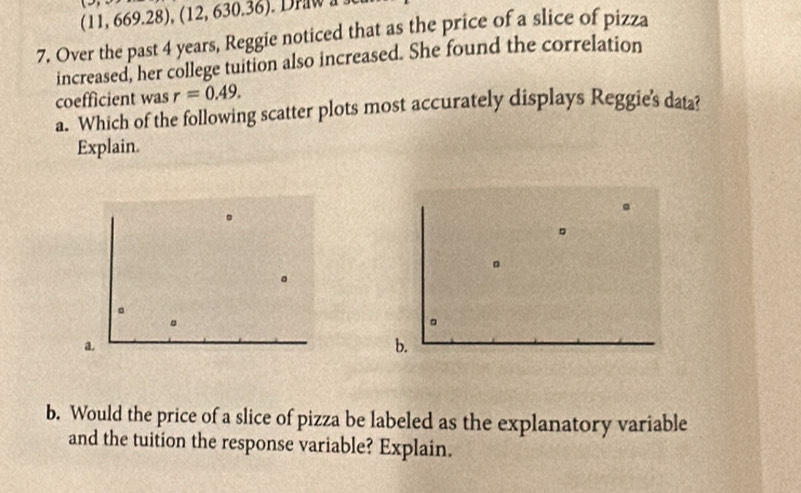 a 11,669.28), (12,630.36)
7. Over the past 4 years, Reggie noticed that as the price of a slice of pizza
increased, her college tuition also increased. She found the correlation
coefficient was r=0.49. 
a. Which of the following scatter plots most accurately displays Reggie's data?
Explain.
。
。
D
。
。
。
a
b.
b. Would the price of a slice of pizza be labeled as the explanatory variable
and the tuition the response variable? Explain.