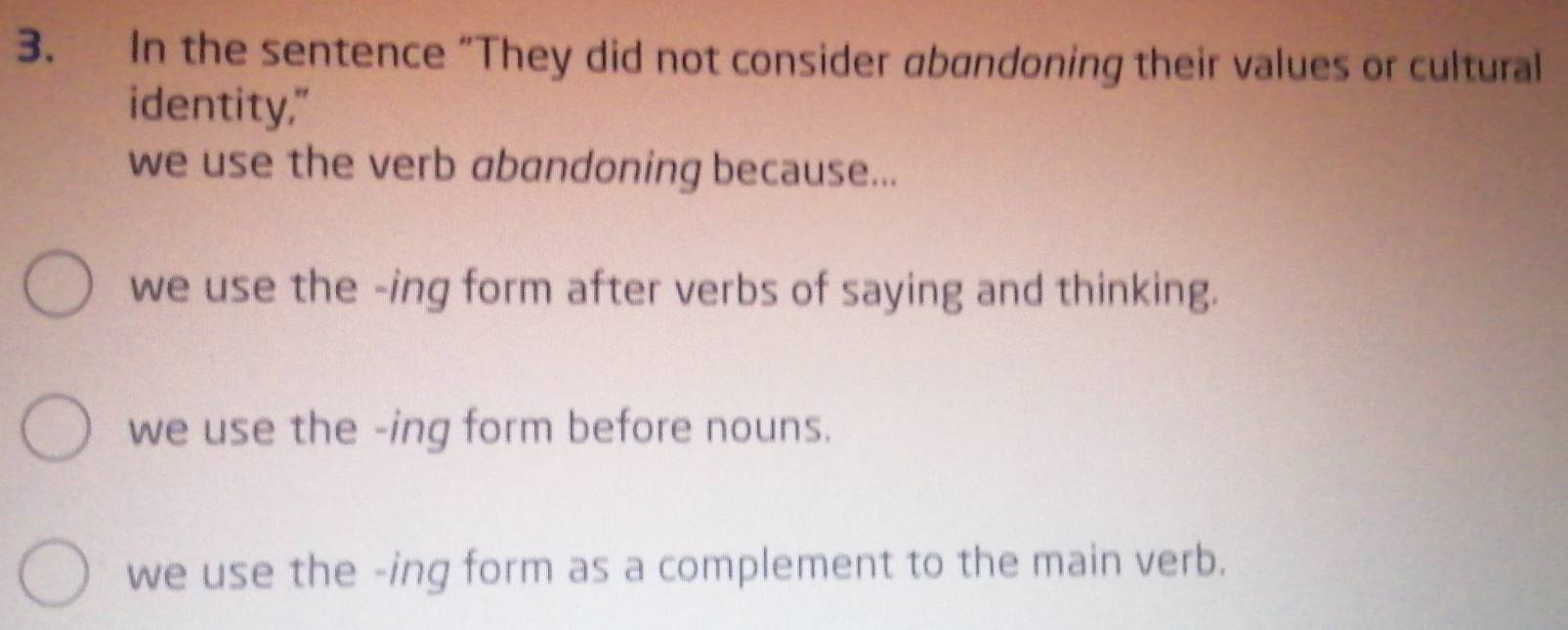 In the sentence “They did not consider abandoning their values or cultural
identity,"
we use the verb abandoning because...
we use the -ing form after verbs of saying and thinking.
we use the -ing form before nouns.
we use the -ing form as a complement to the main verb.