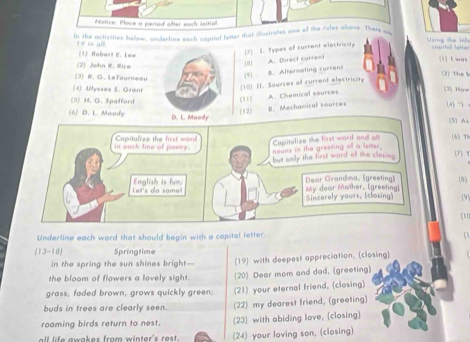 Notice: Pore a period ofar each initiol.
In the activities below, underline each capital fetter that dustrates one of the rules above. There an Uing the knh
19 in ull. (1) Robar! E. Lee
(2) L. Types of current electricay
copitul latte
(1 ) t was
(2) John R. Rice
0 A. Direct current
9 8. Alternating currens
(3)W.G. Lefourneau (2) The s
(10) II. Sources of current electricity
(4) Wysses S. Grant (3) How
(11) A. Chemical sources
(3) H. G. Spafford (4) "1 √
B. Mechanical sources
(6) D. L. Moody (12) (5) At
in each line of poary. Capitalize the first word Capitalize the first word and aoll (6)Th
nouns in the greeting all a lemer.
but only the first ward olf the closing (7) T
(8)
Let's do some English is fun Dear Grandma, (greeting) My dear Mother, [greeting]
Sincerely yours, (closing) (9)
( C
Underline each word that should begin with a capital letter.
a
(13-18) Springtime
in the spring the sun shines bright— (19) with deepest appreciation, (closing)
the bloom of flowers a lovely sight. (20) Dear mom and dad, (greeting)
grass, faded brown, grows quickly green; (21) your eternal friend, (closing)
buds in trees are clearly seen. (22) my dearest friend, (greeting)
roaming birds return to nest. (23) with abiding love, (closing)
ll life awakes from winter's rest . (24) your loving son, (closing)