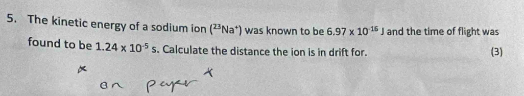 The kinetic energy of a sodium ion (^23Na^+) was known to be 6.97* 10^(-16)J and the time of flight was 
found to be 1.24* 10^(-5)s. Calculate the distance the ion is in drift for. (3)