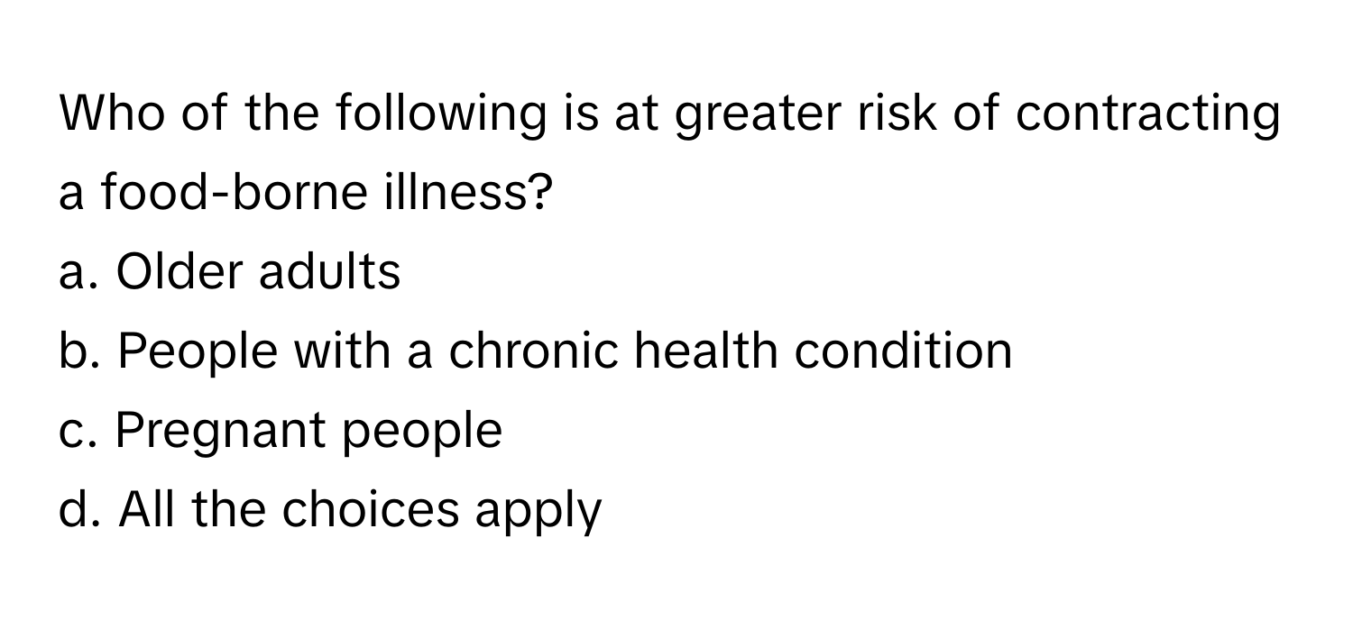 Who of the following is at greater risk of contracting a food-borne illness?

a. Older adults
b. People with a chronic health condition
c. Pregnant people
d. All the choices apply