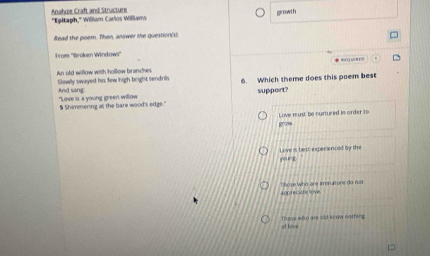Analyze Craft and Structure
"Epitaph," William Carlos Williams growth
Read the poem. Then, answer the question(s).
From "Broken Windows"
An old willow with hollow branches * =EQUIRED
Slowly swayed his few high bright tendrils 6. Which theme does this poem best
And sang: support?
"Love is a young green willow
5 Shimmering at the bare wood's edge."
Love must be nurtured in order to
grow.
Love is best experienced by the
young
Those who are immature do not
appreciate love.
Those who are old know nothing
of love