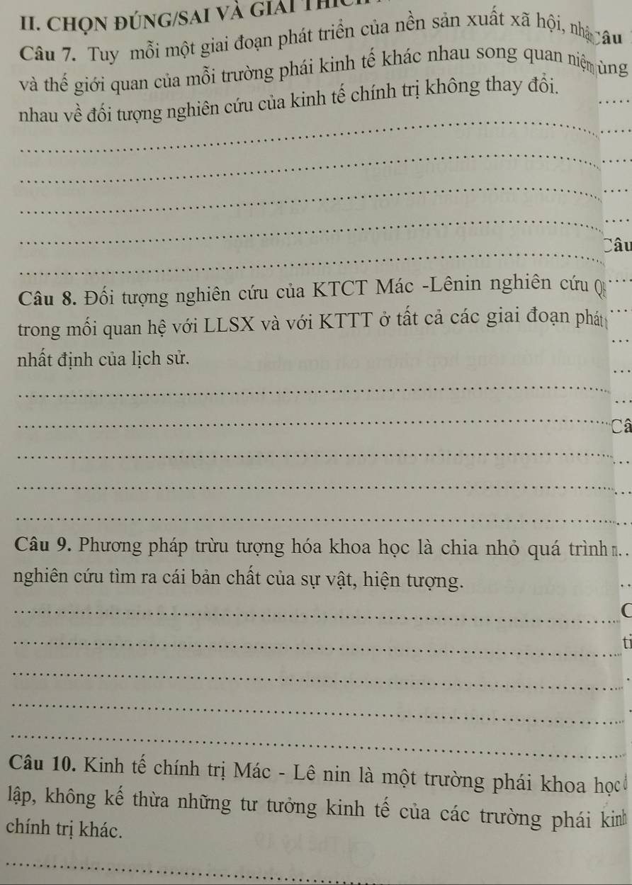 chọn đúng/sai và giải Thị 
Câu 7. Tuy mỗi một giai đoạn phát triển của nền sản xuất xã hội, nhậ câu 
và thế giới quan của mỗi trường phái kinh tế khác nhau song quan niệm ùng 
_ 
_ 
nhau về đối tượng nghiên cứu của kinh tế chính trị không thay đổi. 
_ 
_ 
_ 
_ 
_ 
_ 
_ 
Câu 
Câu 8. Đối tượng nghiên cứu của KTCT Mác -Lênin nghiên cứu () 
trong mối quan hệ với LLSX và với KTTT ở tất cả các giai đoạn phát 
nhất định của lịch sử. 
_ 
_ 
Câ 
_ 
_ 
_ 
Câu 9. Phương pháp trừu tượng hóa khoa học là chia nhỏ quá trình . 
nghiên cứu tìm ra cái bản chất của sự vật, hiện tượng. 
_ 
_C 
_fi 
_ 
_ 
_ 
Câu 10. Kinh tế chính trị Mác - Lê nin là một trường phái khoa họcở 
lập, không kế thừa những tư tưởng kinh tế của các trường phái kinh 
chính trị khác. 
_