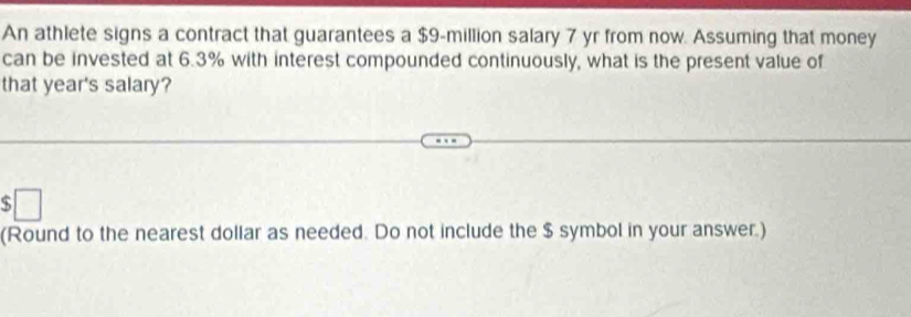 An athlete signs a contract that guarantees a $9-million salary 7 yr from now. Assuming that money 
can be invested at 6.3% with interest compounded continuously, what is the present value of 
that year's salary? 
□ 
(Round to the nearest dollar as needed. Do not include the $ symbol in your answer.)