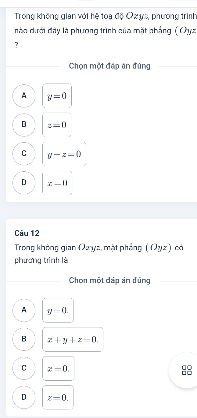 Trong không gian với hệ toạ độ Oxγz, phương trình
nào dưới đây là phương trình của mặt phẳng ( Oyz
?
Chọn một đáp án đúng
A y=0
B z=0
C y-z=0
D x=0
Câu 12
Trong không gian Oxyz, mặt phẳng ( Oyz) có
phương trình là
Chọn một đáp án đúng
A y=0.
B x+y+z=0.
C x=0. 
]

D z=0.