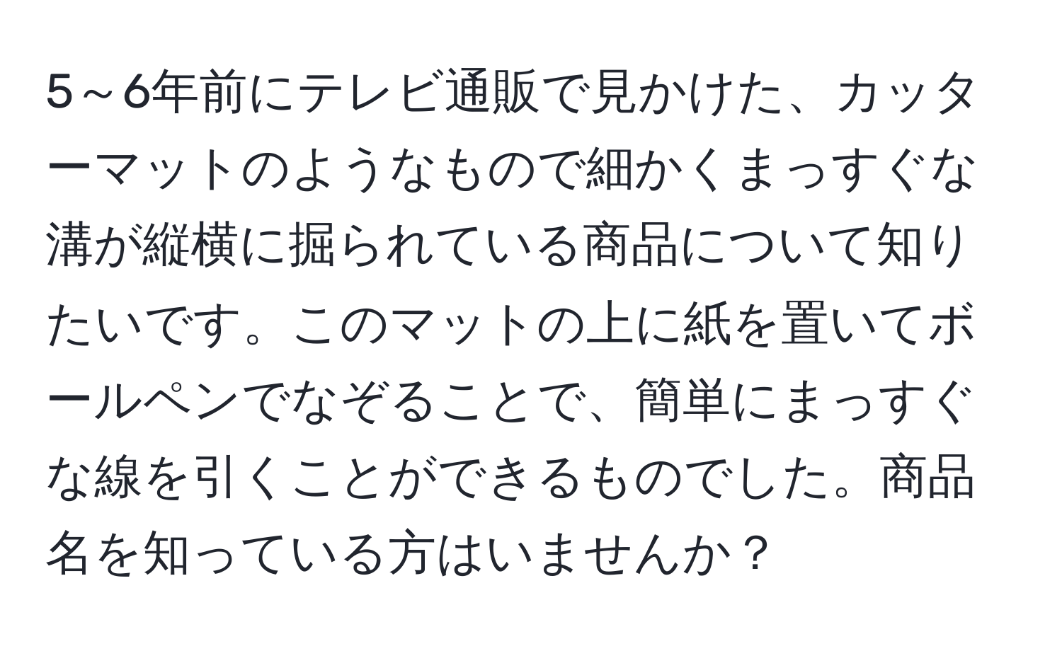 5～6年前にテレビ通販で見かけた、カッターマットのようなもので細かくまっすぐな溝が縦横に掘られている商品について知りたいです。このマットの上に紙を置いてボールペンでなぞることで、簡単にまっすぐな線を引くことができるものでした。商品名を知っている方はいませんか？