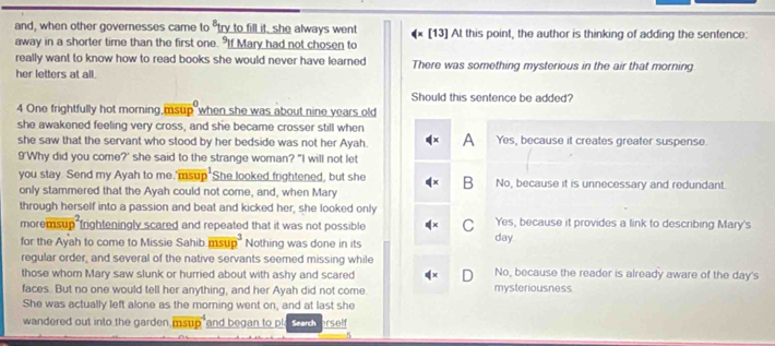 and, when other governesses came to "try to fill it, she always went
away in a shorter time than the first one. If Mary had not chosen to [13] At this point, the author is thinking of adding the sentence:
really want to know how to read books she would never have learned There was something mysterious in the air that morning
her letters at all.
Should this sentence be added?
4 One frightfully hot morning msup when she was about nine years old
she awakened feeling very cross, and she became crosser still when
she saw that the servant who stood by her bedside was not her Ayah. A Yes, because it creates greater suspense.
9'Why did you come?' she said to the strange woman? "I will not let
you stay. Send my Ayah to me.'msup She looked frightened, but she B No, because it is unnecessary and redundant.
only stammered that the Ayah could not come, and, when Mary
through herself into a passion and beat and kicked her, she looked only Yes, because it provides a link to describing Mary's
moremsup frighteningly scared and repeated that it was not possible C day
for the Ayah to come to Missie Sahib msup^3 Nothing was done in its
regular order, and several of the native servants seemed missing while
those whom Mary saw slunk or hurried about with ashy and scared mysteriousness. No, because the reader is already aware of the day's
faces. But no one would tell her anything, and her Ayah did not come.
She was actually left alone as the morning went on, and at last she
wandered out into the garden. ms and began to pl Search rself