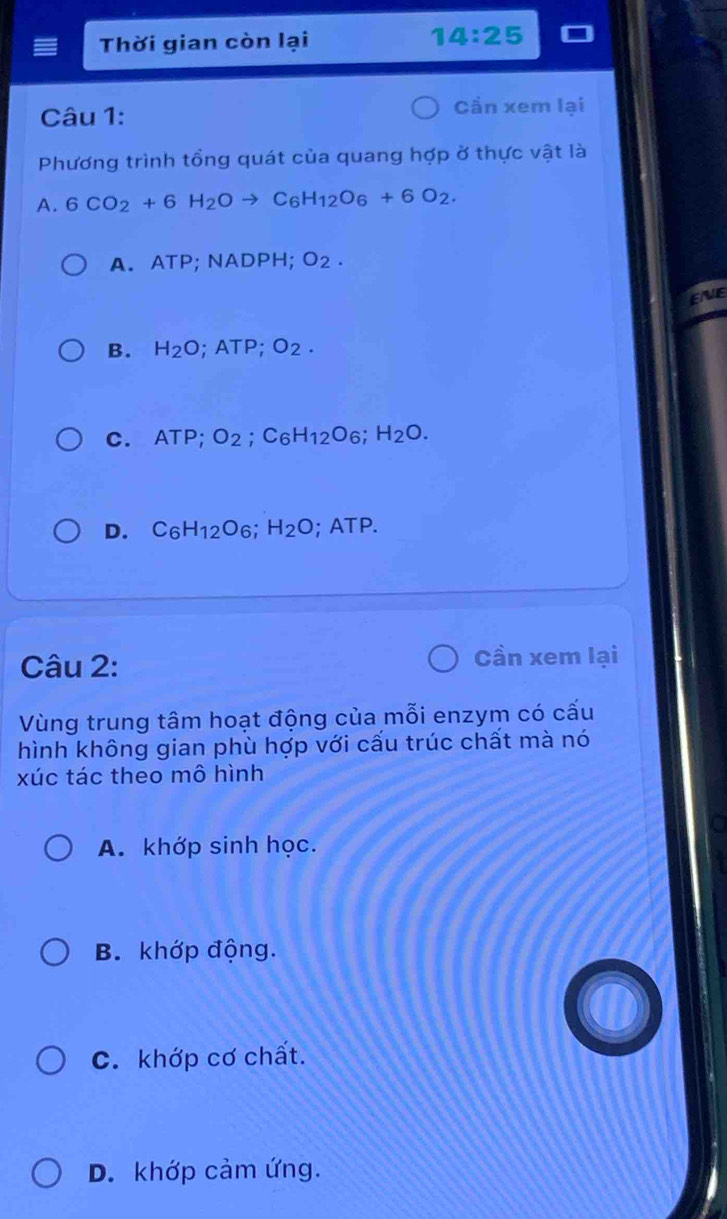 Thời gian còn lại 14:25
Câu 1: Cần xem lại
Phương trình tổng quát của quang hợp ở thực vật là
A. 6CO_2+6H_2Oto C_6H_12O_6+6O_2.
A. ATP; NADPH; O_2. 
EVE
B. H_2O; ATP; O_2.
C. ATP; O_2; C_6H_12O_6; H_2O.
D. C_6H_12O_6; H_2O; ATP.
Câu 2:
Cần xem lại
Vùng trung tâm hoạt động của mỗi enzym có cấu
hình không gian phù hợp với cấu trúc chất mà nó
xúc tác theo mô hình
a
A. khớp sinh học.
B. khớp động.
C. khớp cơ chất.
D. khớp cảm ứng.