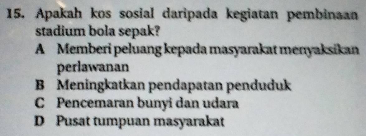 Apakah kos sosial daripada kegiatan pembinaan
stadium bola sepak?
A Memberi peluang kepada masyarakat menyaksikan
perlawanan
B Meningkatkan pendapatan penduduk
C Pencemaran bunyi dan udara
D Pusat tumpuan masyarakat