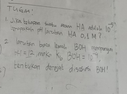 TUG4S: 
1. Jika tetapan suatu asam HA adalah 10^(-5)
berapakan pH larutan HA O, IM? 
2 larutan basa lemah BOH mompunyai
p+1=_ 12 , make K_bBOH=10^(-4), 
ten tukan derojal disos as: Bor1!