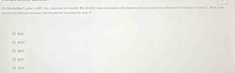 On November 1, year 1, ABC, Inc., recelved a 3-month, 8%, $1,500 note receivable with interest and principal to be collected on February 1 of year 2. What is the
amount of interest revenue that should be recorded for year 1?
$80
$120
$60
$30
$20