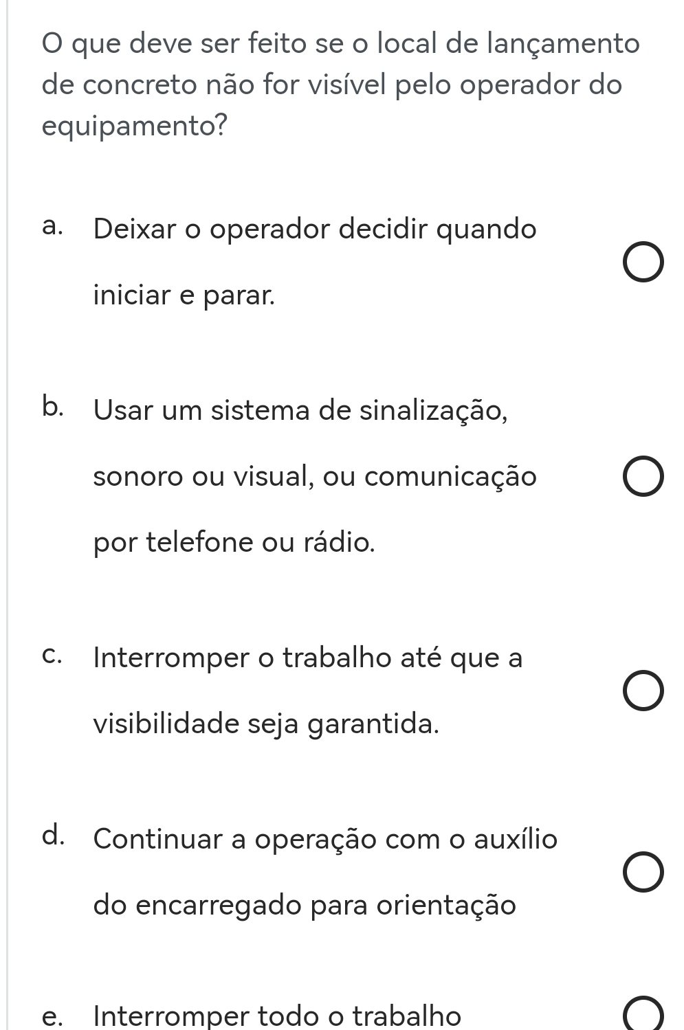 que deve ser feito se o local de lançamento
de concreto não for visível pelo operador do
equipamento?
a. Deixar o operador decidir quando
iniciar e parar.
b. Usar um sistema de sinalização,
sonoro ou visual, ou comunicação
por telefone ou rádio.
c. Interromper o trabalho até que a
visibilidade seja garantida.
d. Continuar a operação com o auxílio
do encarregado para orientação
e. Interromper todo o trabalho