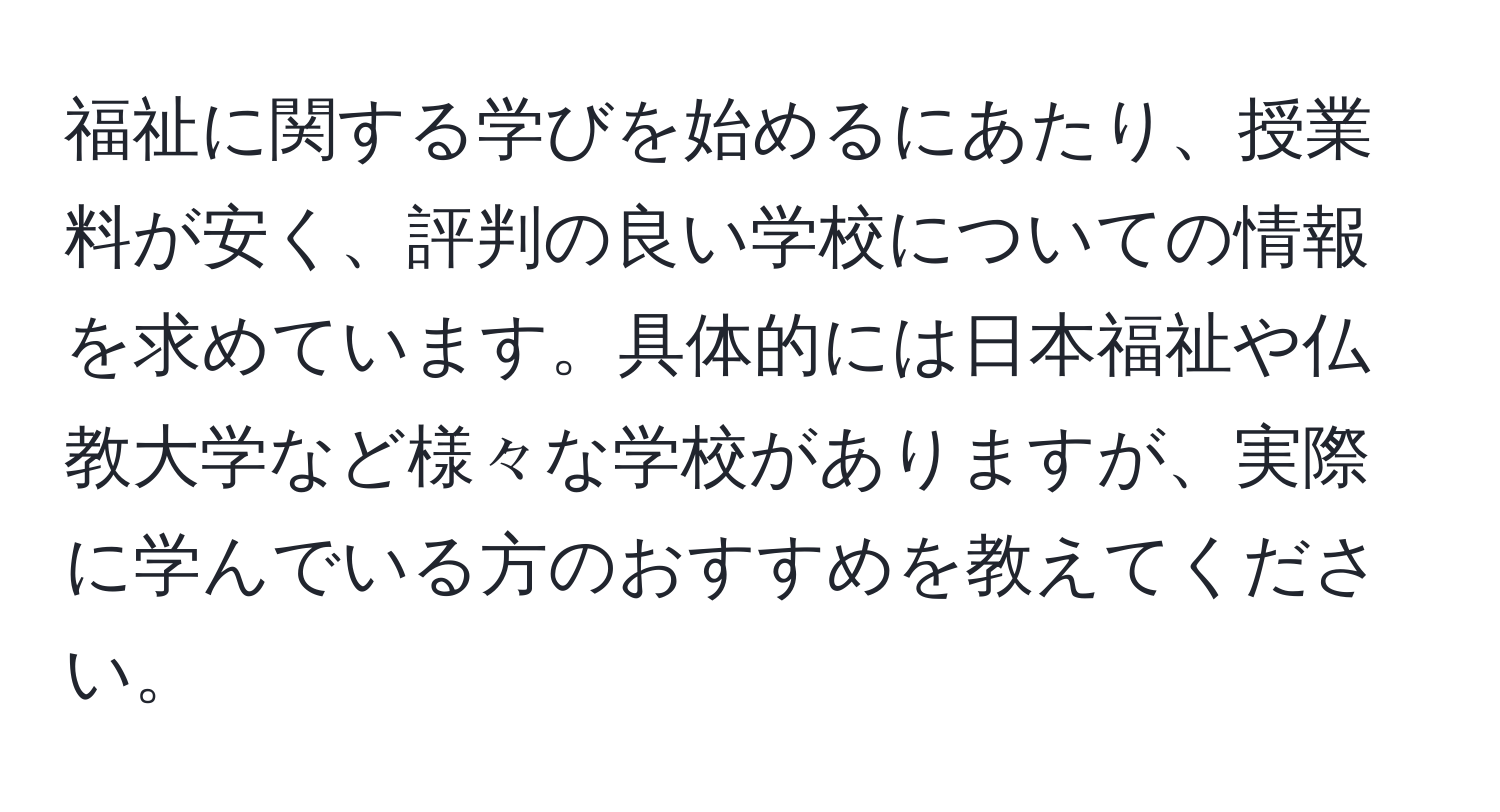 福祉に関する学びを始めるにあたり、授業料が安く、評判の良い学校についての情報を求めています。具体的には日本福祉や仏教大学など様々な学校がありますが、実際に学んでいる方のおすすめを教えてください。