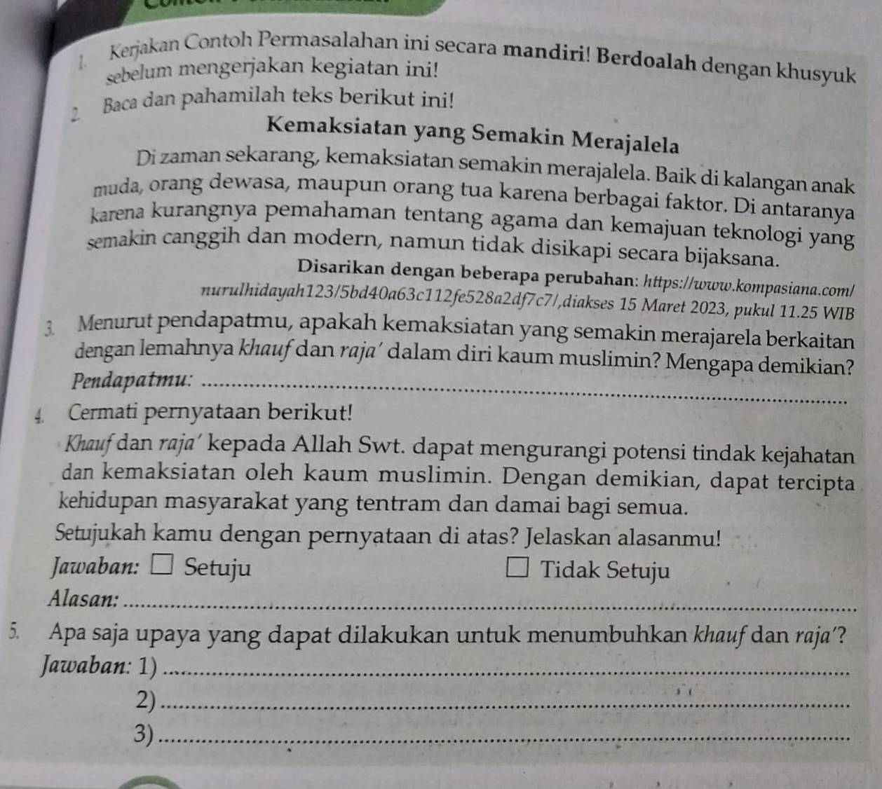 Kerjakan Contoh Permasalahan ini secara mandiri! Berdoalah dengan khusyuk 
sebelum mengerjakan kegiatan ini! 
2. Baca dan pahamilah teks berikut ini! 
Kemaksiatan yang Semakin Merajalela 
Di zaman sekarang, kemaksiatan semakin merajalela. Baik di kalangan anak 
muda, orang dewasa, maupun orang tua karena berbagai faktor. Di antaranya 
karena kurangnya pemahaman tentang agama dan kemajuan teknologi yang 
semakin canggih dan modern, namun tidak disikapi secara bijaksana. 
Disarikan dengan beberapa perubahan: https://www.kompasiana.com/ 
nurulhidayah123/5bd40a63c112fe528a2df7c7/,diakses 15 Maret 2023, pukul 11.25 WIB 
3 Menurut pendapatmu, apakah kemaksiatan yang semakin merajarela berkaitan 
dengan lemahnya khauf dan raja´ dalam diri kaum muslimin? Mengapa demikian? 
Pendapatmu:_ 
4. Cermati pernyataan berikut! 
_ 
Khauf dan raja’ kepada Allah Swt. dapat mengurangi potensi tindak kejahatan 
dan kemaksiatan oleh kaum muslimin. Dengan demikian, dapat tercipta 
kehidupan masyarakat yang tentram dan damai bagi semua. 
Setujukah kamu dengan pernyataan di atas? Jelaskan alasanmu! 
Jawaban: □ : Setuju Tidak Setuju 
Alasan:_ 
5. Apa saja upaya yang dapat dilakukan untuk menumbuhkan khauf dan raja’? 
Jawaban: 1)_ 
2)_ 
3)_