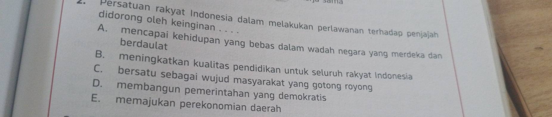 Persatuan rakyat Indonesia dalam melakukan perlawanan terhadap penjajah
didorong oleh keinginan . . . .
A. mencapai kehidupan yang bebas dalam wadah negara yang merdeka dan
berdaulat
B. meningkatkan kualitas pendidikan untuk seluruh rakyat Indonesia
C. bersatu sebagai wujud masyarakat yang gotong royong
D. membangun pemerintahan yang demokratis
E. memajukan perekonomian daerah