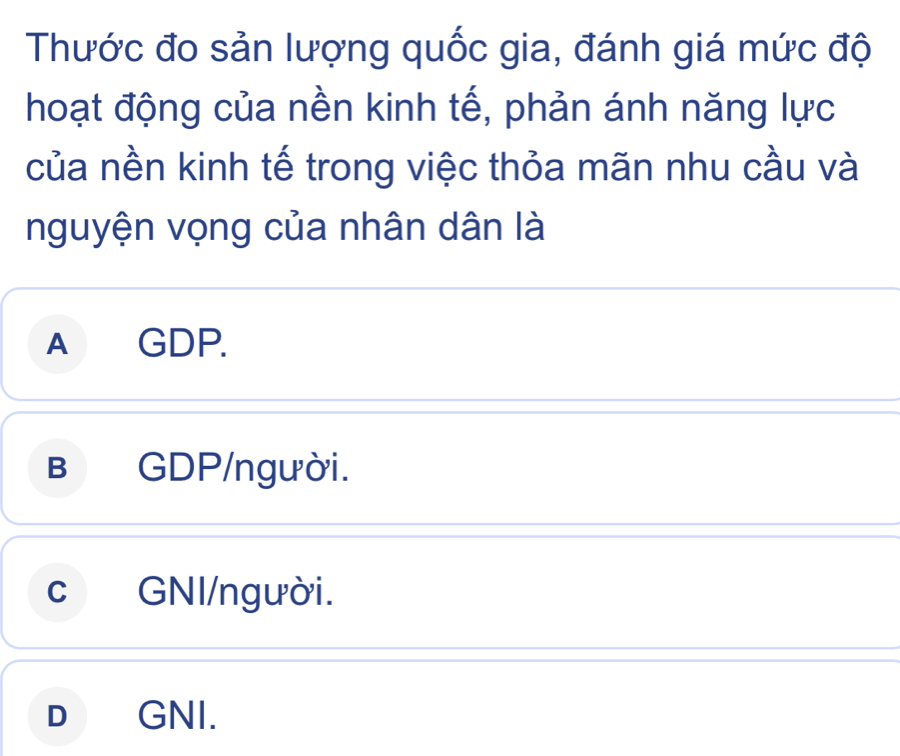 Thước đo sản lượng quốc gia, đánh giá mức độ
hoạt động của nền kinh tế, phản ánh năng lực
của nền kinh tế trong việc thỏa mãn nhu cầu và
nguyện vọng của nhân dân là
A GDP.
B GDP/người.
c GNI/người.
D GNI.