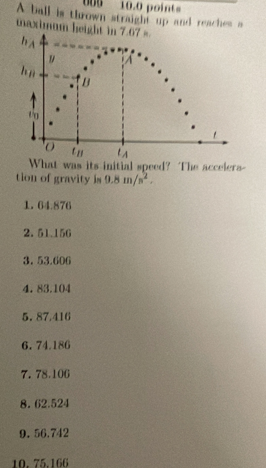 5 10.0 point 
A ball is thrown straight up and reaches a 
maximum height in 7.67 s. 
h A 
1 
hū 
B 
Vo 
1 
tn lA 
What was its initial speed? The accelera- 
tion of gravity is 9.8m/s^2, 
1. 64.876
2. 51.156
3. 53.606
4. 83.104
5. 87,416
6. 74.186
7. 78.106
8. 62.524
9. 56.742
10. 75.166