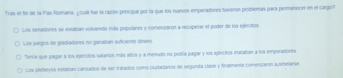 Tras el fin de la Pax Romana, ¿cuál fue la razón principal por la que los nuevos emperadores tuvieron problemas para permanecer en el cargo?
Los senadores se estaban volviendo más populares y comenzaron a recuperar el poder de los ejércitos
Los juegos de gladiadores no ganaban suficiente dinero
Tenía que pagar a los ejércitos salarios más altos y a menudo no podía pagar y los ejércitos mataban a los emperadores
Los plebeyos estaban cansados de ser tratados como ciudadanos de segunda clase y finalmente comenzaron a,rebelarse