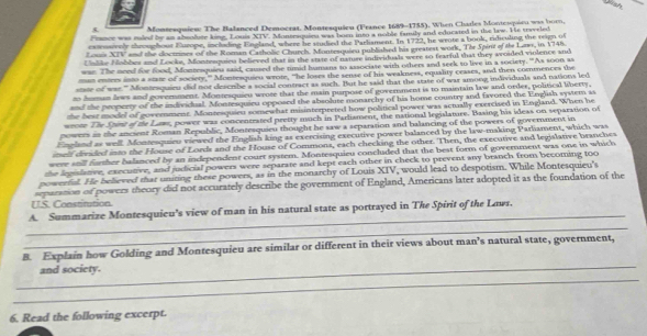 
5 Montesquiew: The Balanced Democrat, Montesquieu (France 1689-1755). When Charles Montesquien was born,
France was riled by an absolute king, Louis XTV. Monsesquieu was boen into a noble family and edocatel in the law. He tryveled
extensenly chroughour Europe, including England, where he studied the Parliament. In 1722, he wrote a book, ridiculing the trign of
Zouis XIV and the doctrines of the Roman Catholic Church. Montesquieu published his greatest work, Tor Spirt of the Lae, in 1748.
Unlike Nobbes and Locks, Montesquieu believed that in the state of natuse individuals were so fearful that they avoided violence and
war. The meed for food, Montraquieu said, caused the timid humans to associate with others and seek to live in a society. 'As soon as
mas enters into a state of society," Montesquieu wrote, "he loses the sense of his weakness, equality ceases, and then commences the
state of was." Montrsquieu did not deacrbe a social contract as such. But he said that the state of war among individuals and nations led
to human lews and government. Montesquieu wrote that the main purpose of government is to maintain law and order, political liberty,
and the property of the individual. Montesquieu opposed the absolute monarchy of his home country and favored the English system as
the best model of government. Monresquieu somewhat misinterpreted how political power was actually exercised in England. When he
wrote The Stirit of the Laws, power was concentrated pretty much in Parlisment, the national legislature. Basing his ideas on separation of
powers as the ancient Roman Republic, Monresquieu thought he saw a separation and balancing of the powers of government in
England as well. Montesquieu viewed the English king as exercising executive power balanced by the law-making Parliament, which was
itself divided into the House of Lords and the House of Commons, each checking the other. Then, the executive and legislative branches
were still forther balanced by an independent court system. Montesquieu concluded that the best form of government was one in which
the legislatve, executive, and judicial powers were separate and kept each other in check to prevent any branch from becoming too
powreful. He believed that unining these powers, as in the monarchy of Louis XIV, would lead to despotism. While Montesquieu's
separation of powers theory did not accurately describe the government of England, Americans later adopted it as the foundation of the
IIS. Constitution
_
A. Summarize Montesquieu’s view of man in his natural state as portrayed in The Spirit of the Lawr.
_
_
B. Explain how Golding and Montesquieu are similar or different in their views about man’s natural state, government,
_
and society.
6. Read the following excerpt.