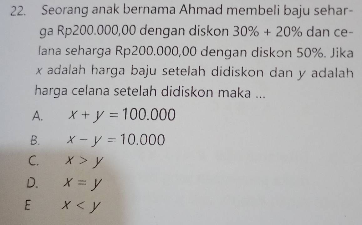 Seorang anak bernama Ahmad membeli baju sehar-
ga Rp200.000,00 dengan diskon 30% +20% dan ce-
lana seharga Rp200.000,00 dengan diskon 50%. Jika
x adalah harga baju setelah didiskon dan y adalah 
harga celana setelah didiskon maka ...
A. x+y=100.000
B. x-y=10.000
C. x>y
D. x=y
E x