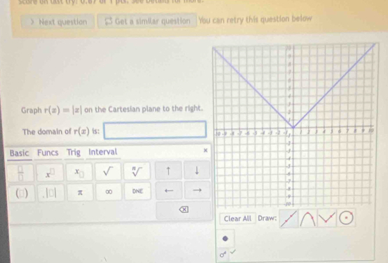 score on ast try? 0.8y orI pt. see butad 
Next question Get a similar question You can retry this question below 
Graph r(x)=|x| on the Cartesian plane to the right. 
The domain of r(x) is: 
Basic Funcs Trig Interval ×
 □ /□   x^(□) x_□  sqrt() sqrt[n]() ↑ 
(3) |□ | π ∞ D NE 4 
Clear All Draw:
sigma^4