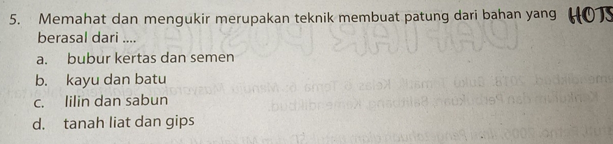 Memahat dan mengukir merupakan teknik membuat patung dari bahan yang
berasal dari ....
a. bubur kertas dan semen
b. kayu dan batu
c. lilin dan sabun
d. tanah liat dan gips